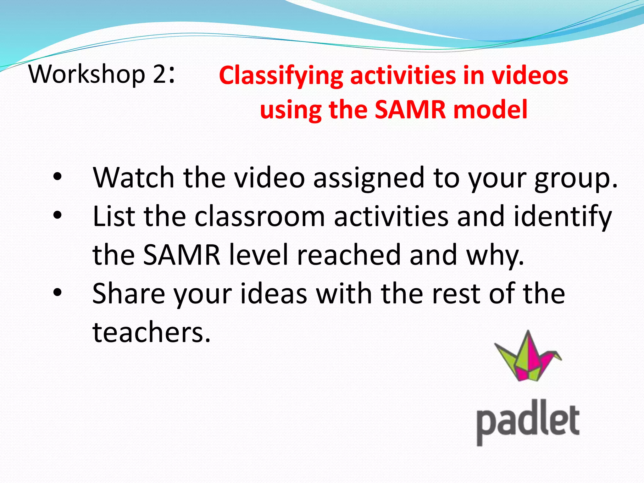 Workshop 2: Classifying activities in videos
using the SAMR model
• Watch the video assigned to your group.
• List the classroom activities and identify
the SAMR level reached and why.
• Share your ideas with the rest of the
teachers.
 