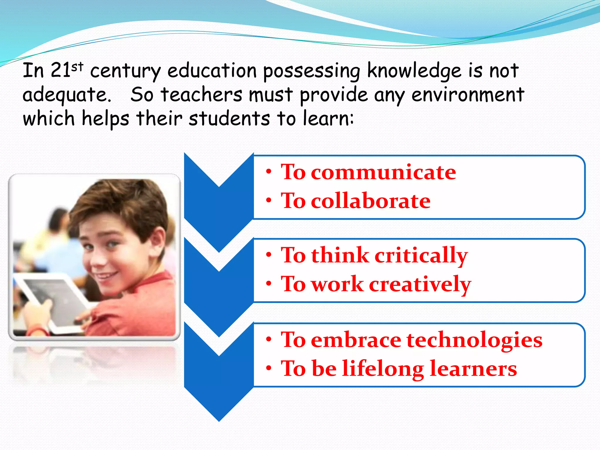 In 21st century education possessing knowledge is not
adequate. So teachers must provide any environment
which helps their students to learn:
• To communicate
• To collaborate
• To think critically
• To work creatively
• To embrace technologies
• To be lifelong learners
 