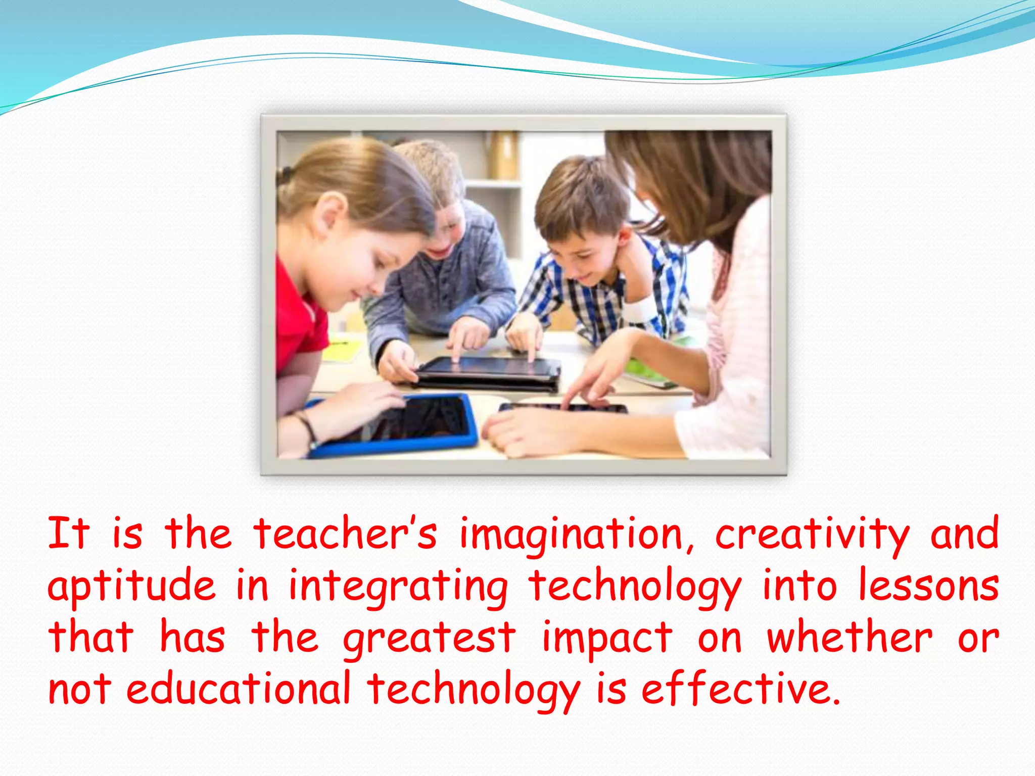 It is the teacher’s imagination, creativity and
aptitude in integrating technology into lessons
that has the greatest impact on whether or
not educational technology is effective.
 