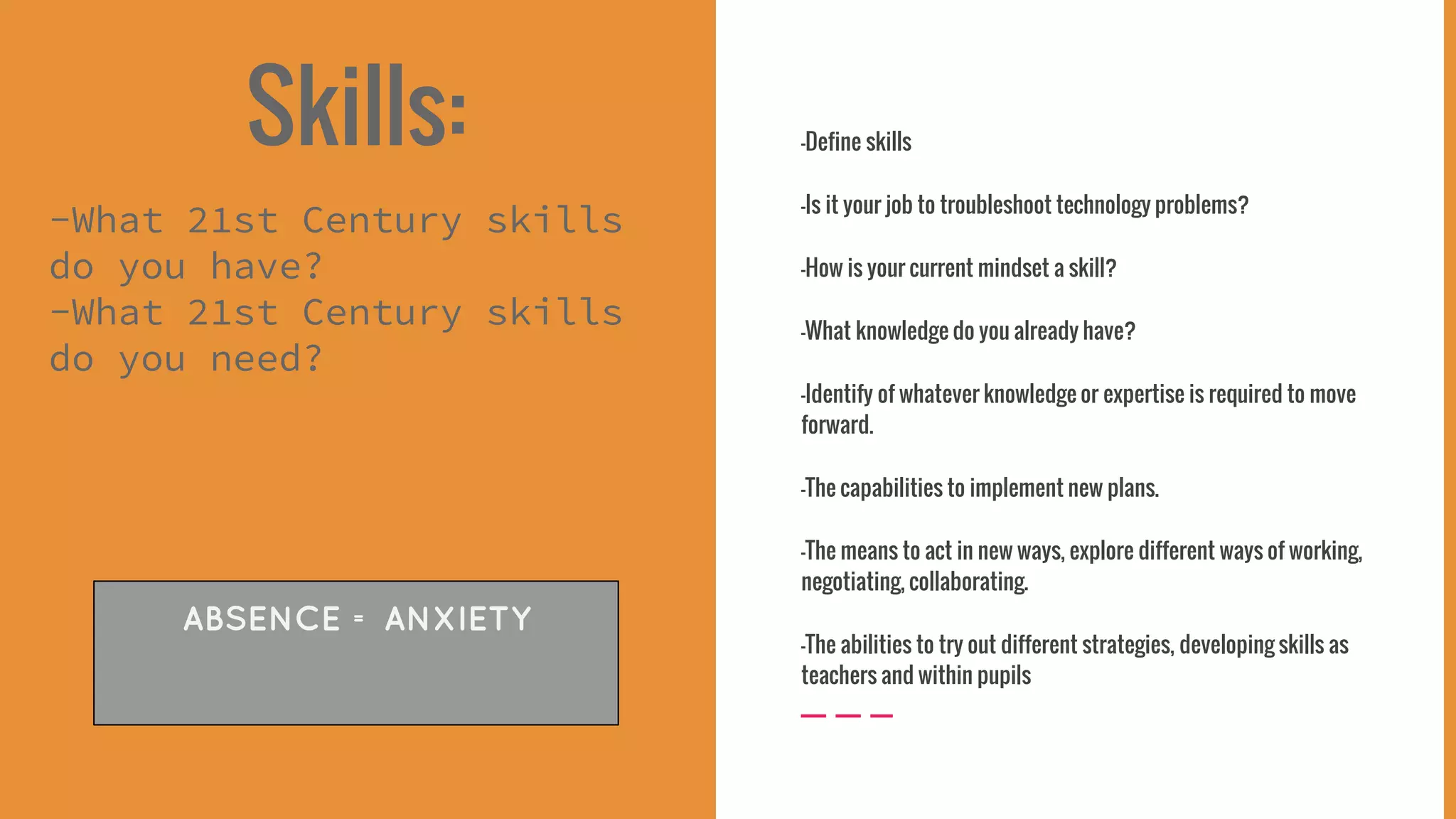 Skills:
-What 21st Century skills
do you have?
-What 21st Century skills
do you need?
-Define skills
-Is it your job to troubleshoot technology problems?
-How is your current mindset a skill?
-What knowledge do you already have?
-Identify of whatever knowledge or expertise is required to move
forward.
-The capabilities to implement new plans.
-The means to act in new ways, explore different ways of working,
negotiating, collaborating.
-The abilities to try out different strategies, developing skills as
teachers and within pupils
ABSENCE = ANXIETY
 