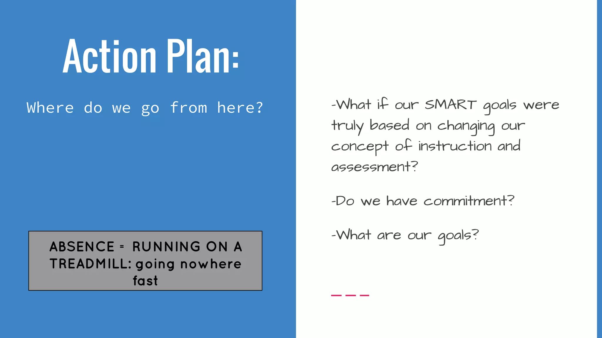 Action Plan:
Where do we go from here? -What if our SMART goals were
truly based on changing our
concept of instruction and
assessment?
-Do we have commitment?
-What are our goals?
ABSENCE = RUNNING ON A
TREADMILL: going nowhere
fast
 
