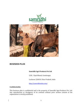 BUSINESS PLAN


                           Samridhi Agri Products Pvt Ltd

                           5/82 , Vipul Khand, Gomtinagar,

                           Lucknow 226010, Uttar Pradesh, India

                           http://samridhiindia.com/

Confidentiality

This business plan is confidential and is the property of Samridhi Agri-Products Pvt. Ltd.
Any reproduction or divulgence of its contents without prior written consent of the
organization is strictly prohibited.


                                            1
 