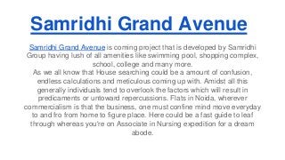 Samridhi Grand Avenue 
Samridhi Grand Avenue is coming project that is developed by Samridhi 
Group having lush of all amenities like swimming pool, shopping complex, 
school, college and many more. 
As we all know that House searching could be a amount of confusion, 
endless calculations and meticulous coming up with. Amidst all this 
generally individuals tend to overlook the factors which will result in 
predicaments or untoward repercussions. Flats in Noida, wherever 
commercialism is that the business, one must confine mind move everyday 
to and fro from home to figure place. Here could be a fast guide to leaf 
through whereas you're on Associate in Nursing expedition for a dream 
abode. 
 