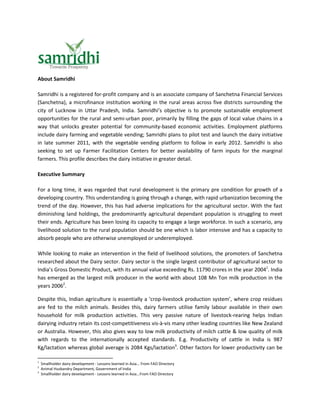 About Samridhi

Samridhi is a registered for-profit company and is an associate company of Sanchetna Financial Services
(Sanchetna), a microfinance institution working in the rural areas across five districts surrounding the
city of Lucknow in Uttar Pradesh, India. Samridhi’s objective is to promote sustainable employment
opportunities for the rural and semi-urban poor, primarily by filling the gaps of local value chains in a
way that unlocks greater potential for community-based economic activities. Employment platforms
include dairy farming and vegetable vending; Samridhi plans to pilot test and launch the dairy initiative
in late summer 2011, with the vegetable vending platform to follow in early 2012. Samridhi is also
seeking to set up Farmer Facilitation Centers for better availability of farm inputs for the marginal
farmers. This profile describes the dairy initiative in greater detail.

Executive Summary

For a long time, it was regarded that rural development is the primary pre condition for growth of a
developing country. This understanding is going through a change, with rapid urbanization becoming the
trend of the day. However, this has had adverse implications for the agricultural sector. With the fast
diminishing land holdings, the predominantly agricultural dependant population is struggling to meet
their ends. Agriculture has been losing its capacity to engage a large workforce. In such a scenario, any
livelihood solution to the rural population should be one which is labor intensive and has a capacity to
absorb people who are otherwise unemployed or underemployed.

While looking to make an intervention in the field of livelihood solutions, the promoters of Sanchetna
researched about the Dairy sector. Dairy sector is the single largest contributor of agricultural sector to
India’s Gross Domestic Product, with its annual value exceeding Rs. 11790 crores in the year 20041. India
has emerged as the largest milk producer in the world with about 108 Mn Ton milk production in the
years 20062.

Despite this, Indian agriculture is essentially a ‘crop-livestock production system’, where crop residues
are fed to the milch animals. Besides this, dairy farmers utilise family labour available in their own
household for milk production activities. This very passive nature of livestock-rearing helps Indian
dairying industry retain its cost-competitiveness vis-à-vis many other leading countries like New Zealand
or Australia. However, this also gives way to low milk productivity of milch cattle & low quality of milk
with regards to the internationally accepted standards. E.g. Productivity of cattle in India is 987
Kg/lactation whereas global average is 2084 Kgs/lactation3. Other factors for lower productivity can be

1
    Smallholder dairy development - Lessons learned in Asia... From FAO Directory
2
    Animal Husbandry Department, Government of India
3
    Smallholder dairy development - Lessons learned in Asia...From FAO Directory
 