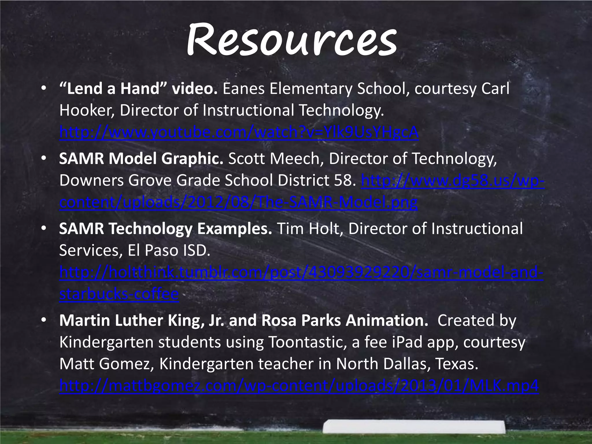 Resources
• “Lend a Hand” video. Eanes Elementary School, courtesy Carl
Hooker, Director of Instructional Technology.
http://www.youtube.com/watch?v=Ylk9UsYHgcA
• SAMR Model Graphic. Scott Meech, Director of Technology,
Downers Grove Grade School District 58. http://www.dg58.us/wpcontent/uploads/2012/08/The-SAMR-Model.png
• SAMR Technology Examples. Tim Holt, Director of Instructional
Services, El Paso ISD.
http://holtthink.tumblr.com/post/43093929220/samr-model-andstarbucks-coffee
• Martin Luther King, Jr. and Rosa Parks Animation. Created by
Kindergarten students using Toontastic, a fee iPad app, courtesy
Matt Gomez, Kindergarten teacher in North Dallas, Texas.
http://mattbgomez.com/wp-content/uploads/2013/01/MLK.mp4

 