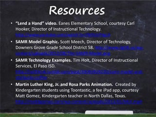 Resources
• “Lend a Hand” video. Eanes Elementary School, courtesy Carl
Hooker, Director of Instructional Technology.
http://www.youtube.com/watch?v=Ylk9UsYHgcA
• SAMR Model Graphic. Scott Meech, Director of Technology,
Downers Grove Grade School District 58. http://www.dg58.us/wpcontent/uploads/2012/08/The-SAMR-Model.png
• SAMR Technology Examples. Tim Holt, Director of Instructional
Services, El Paso ISD.
http://holtthink.tumblr.com/post/43093929220/samr-model-andstarbucks-coffee
• Martin Luther King, Jr. and Rosa Parks Animation. Created by
Kindergarten students using Toontastic, a fee iPad app, courtesy
Matt Gomez, Kindergarten teacher in North Dallas, Texas.
http://mattbgomez.com/wp-content/uploads/2013/01/MLK.mp4

 