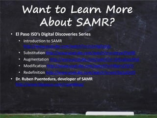 Want to Learn More
About SAMR?

• El Paso ISD’s Digital Discoveries Series

• Introduction to SAMR
http://www.youtube.com/watch?v=Jn1nHgFesUs
• Substitution http://www.youtube.com/watch?v=mmtyw3YxtRE
• Augmentation http://www.youtube.com/watch?v=1IHoqEwuMyE
• Modification http://www.youtube.com/watch?v=f48amZYSYYI
• Redefinition http://www.youtube.com/watch?v=oeU5q1pOsY0
• Dr. Ruben Puentedura, developer of SAMR
http://www.hippasus.com/rrpweblog/

 
