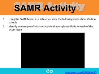 SAMR Activity
1. Using the SAMR Model as a reference, view the following video about iPads in
schools
2. Identify an example of a task or activity that employed iPads for each of the
SAMR levels
http://youtu.be/EV8M6P9st9Q
 