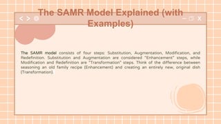 The SAMR model consists of four steps: Substitution, Augmentation, Modification, and
Redefinition. Substitution and Augmentation are considered “Enhancement” steps, while
Modification and Redefinition are “Transformation” steps. Think of the difference between
seasoning an old family recipe (Enhancement) and creating an entirely new, original dish
(Transformation).
The SAMR Model Explained (with
Examples)
 