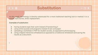 At this stage, technology is directly substituted for a more traditional teaching tool or method. It is a
simple, bare-bones, direct replacement.
Examples of substitution
● having students type their work instead of handwriting it
● using online quizzes and programs instead of pen and paper
● uploading a worksheet in PDF for student access, as opposed to photocopying
● using a digital interactive whiteboard as opposed to a traditional whiteboard and saving the
results as a document.
I
Substitution
 