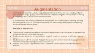 At the augmentation stage, technology adds something to the learning process beyond just
convenience. It might give your students a clearer understanding of a complex topic or making
it engaging in a way that traditional methods can’t.
It also allows for the introduction of more independent and student-centric learning. By using
technology as a source of information, students can start actively learning without requiring
constant teacher-led instruction.
Examples of augmentation
● Students give more informative and engaging oral presentations accompanied by a PowerPoint
or Prezi containing multimedia elements.
● Students use the internet to independently research a topic, as opposed to relying on teacher
input.
● Students use an EdTech program that gamifies curriculum content for student engagement and
allows students to track progress in an accessible way.
● Teacher instruction is supplemented with a video that clarifies a particularly hard to explain
concept.
Augmentation
 
