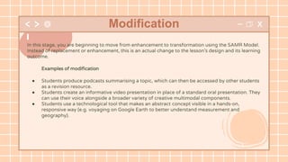 In this stage, you are beginning to move from enhancement to transformation using the SAMR Model.
Instead of replacement or enhancement, this is an actual change to the lesson’s design and its learning
outcome.
Examples of modification
● Students produce podcasts summarising a topic, which can then be accessed by other students
as a revision resource.
● Students create an informative video presentation in place of a standard oral presentation. They
can use their voice alongside a broader variety of creative multimodal components.
● Students use a technological tool that makes an abstract concept visible in a hands-on,
responsive way (e.g. voyaging on Google Earth to better understand measurement and
geography).
Modification
 