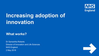 www.england.nhs.uk
Dr Samantha Roberts
Director of Innovation and Life Sciences
NHS England
Increasing adoption of
innovation
What works?
2 May 2018
 