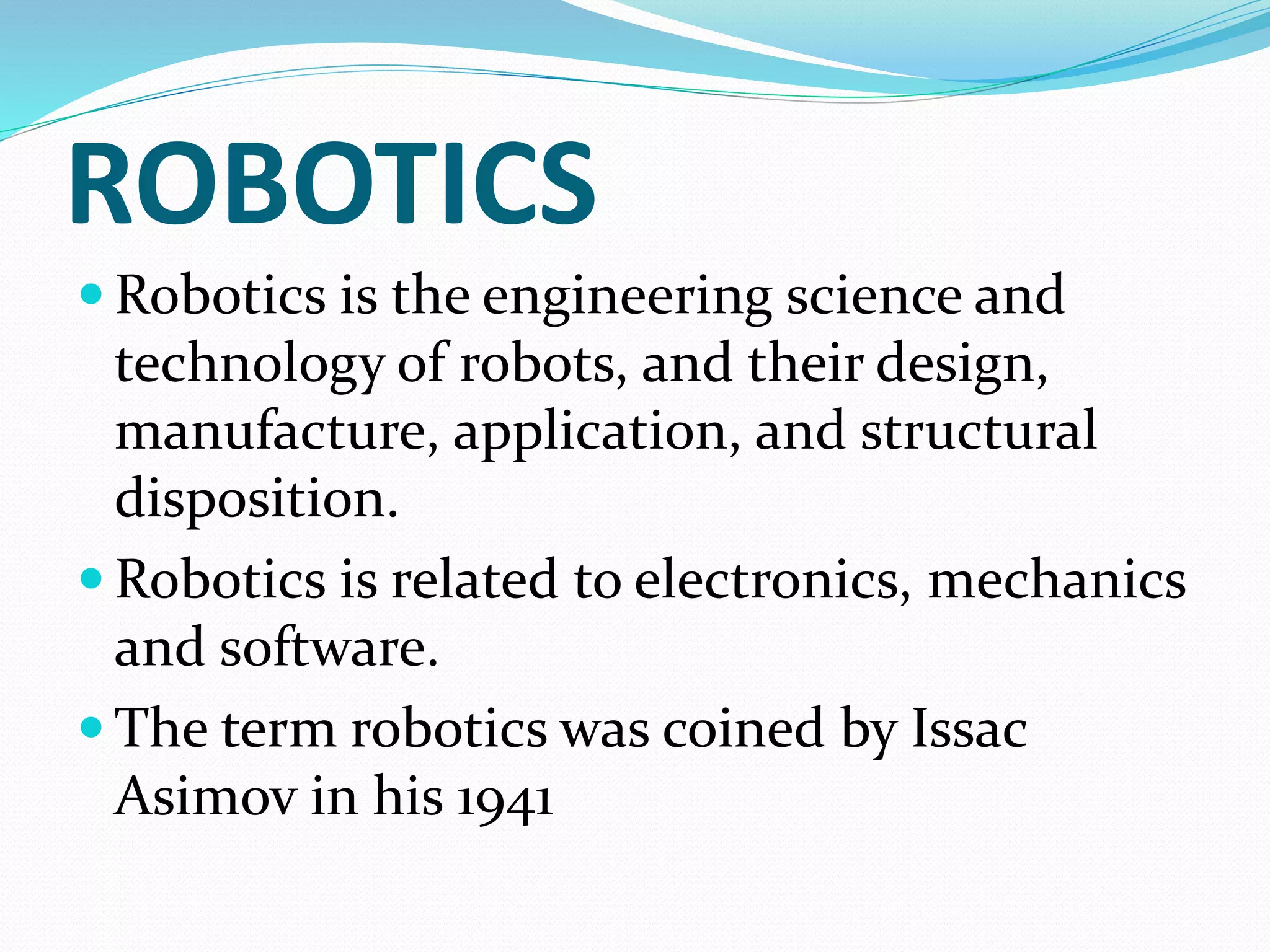ROBOTICS
 Robotics is the engineering science and
technology of robots, and their design,
manufacture, application, and structural
disposition.
 Robotics is related to electronics, mechanics
and software.
 The term robotics was coined by Issac
Asimov in his 1941
 