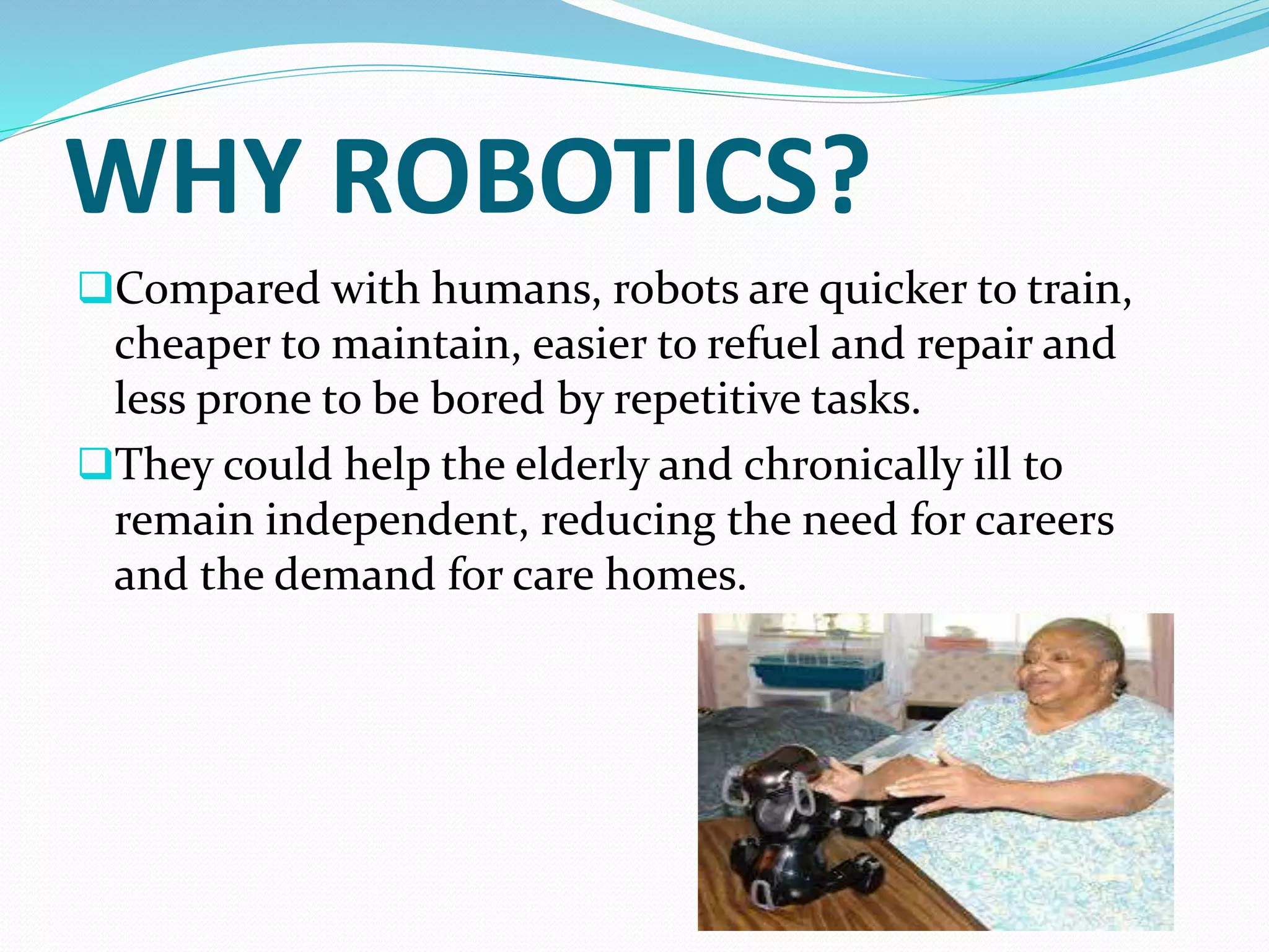 WHY ROBOTICS?
Compared with humans, robots are quicker to train,
cheaper to maintain, easier to refuel and repair and
less prone to be bored by repetitive tasks.
They could help the elderly and chronically ill to
remain independent, reducing the need for careers
and the demand for care homes.
 