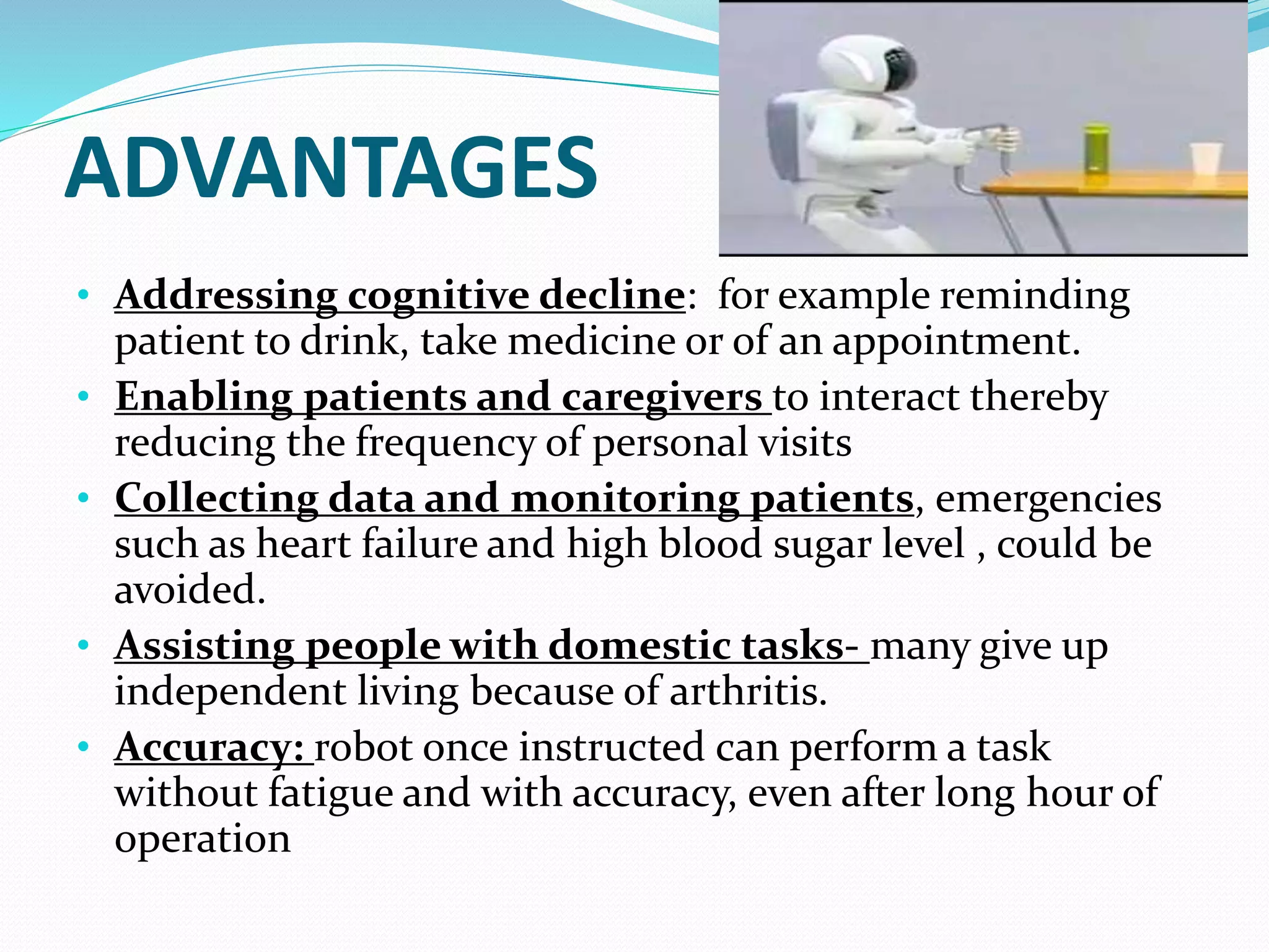 ADVANTAGES
• Addressing cognitive decline: for example reminding
patient to drink, take medicine or of an appointment.
• Enabling patients and caregivers to interact thereby
reducing the frequency of personal visits
• Collecting data and monitoring patients, emergencies
such as heart failure and high blood sugar level , could be
avoided.
• Assisting people with domestic tasks- many give up
independent living because of arthritis.
• Accuracy: robot once instructed can perform a task
without fatigue and with accuracy, even after long hour of
operation
 