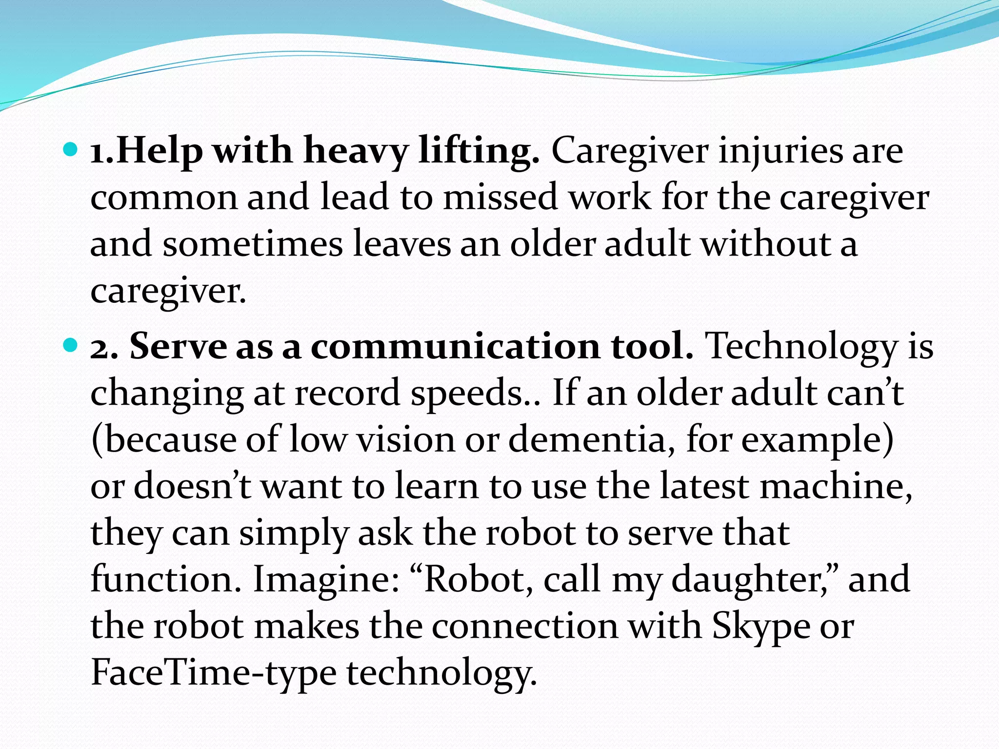  1.Help with heavy lifting. Caregiver injuries are
common and lead to missed work for the caregiver
and sometimes leaves an older adult without a
caregiver.
 2. Serve as a communication tool. Technology is
changing at record speeds.. If an older adult can’t
(because of low vision or dementia, for example)
or doesn’t want to learn to use the latest machine,
they can simply ask the robot to serve that
function. Imagine: “Robot, call my daughter,” and
the robot makes the connection with Skype or
FaceTime-type technology.
 