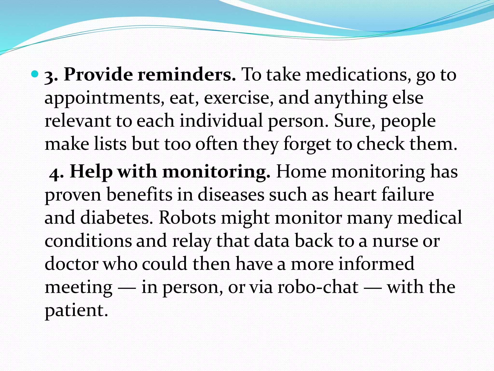  3. Provide reminders. To take medications, go to
appointments, eat, exercise, and anything else
relevant to each individual person. Sure, people
make lists but too often they forget to check them.
4. Help with monitoring. Home monitoring has
proven benefits in diseases such as heart failure
and diabetes. Robots might monitor many medical
conditions and relay that data back to a nurse or
doctor who could then have a more informed
meeting — in person, or via robo-chat — with the
patient.
 