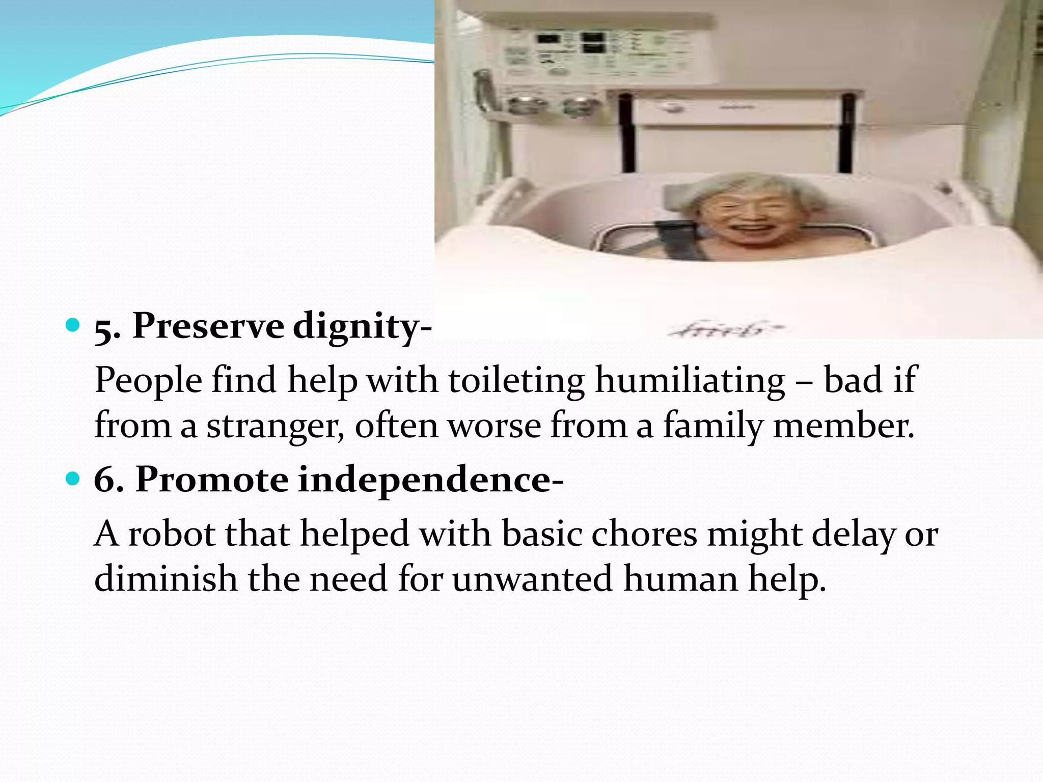  5. Preserve dignity-
People find help with toileting humiliating – bad if
from a stranger, often worse from a family member.
 6. Promote independence-
A robot that helped with basic chores might delay or
diminish the need for unwanted human help.
 