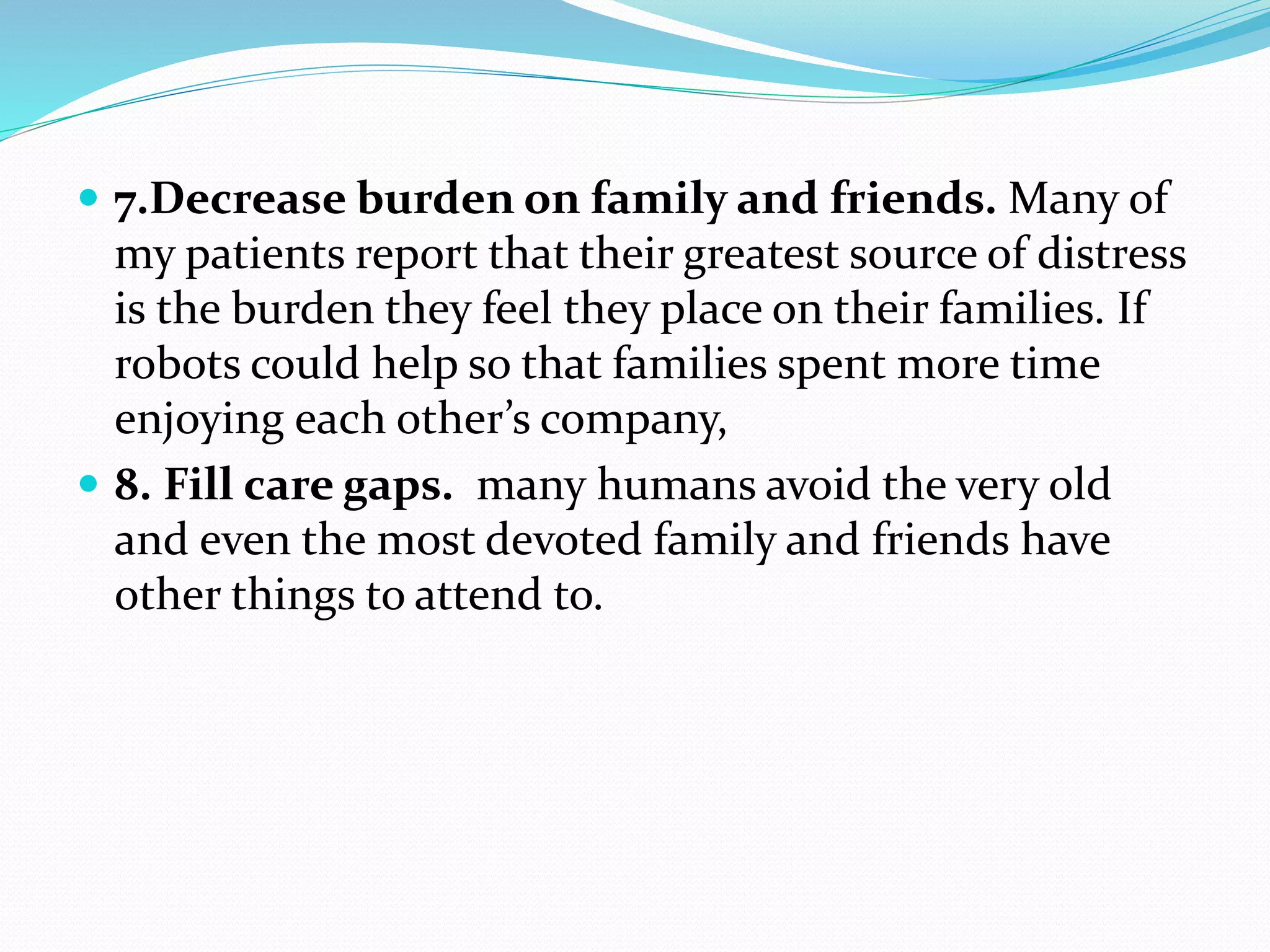  7.Decrease burden on family and friends. Many of
my patients report that their greatest source of distress
is the burden they feel they place on their families. If
robots could help so that families spent more time
enjoying each other’s company,
 8. Fill care gaps. many humans avoid the very old
and even the most devoted family and friends have
other things to attend to.
 