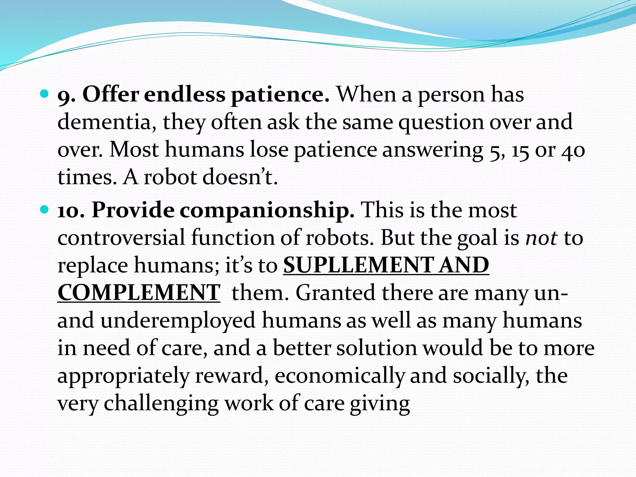  9. Offer endless patience. When a person has
dementia, they often ask the same question over and
over. Most humans lose patience answering 5, 15 or 40
times. A robot doesn’t.
 10. Provide companionship. This is the most
controversial function of robots. But the goal is not to
replace humans; it’s to SUPLLEMENT AND
COMPLEMENT them. Granted there are many un-
and underemployed humans as well as many humans
in need of care, and a better solution would be to more
appropriately reward, economically and socially, the
very challenging work of care giving
 