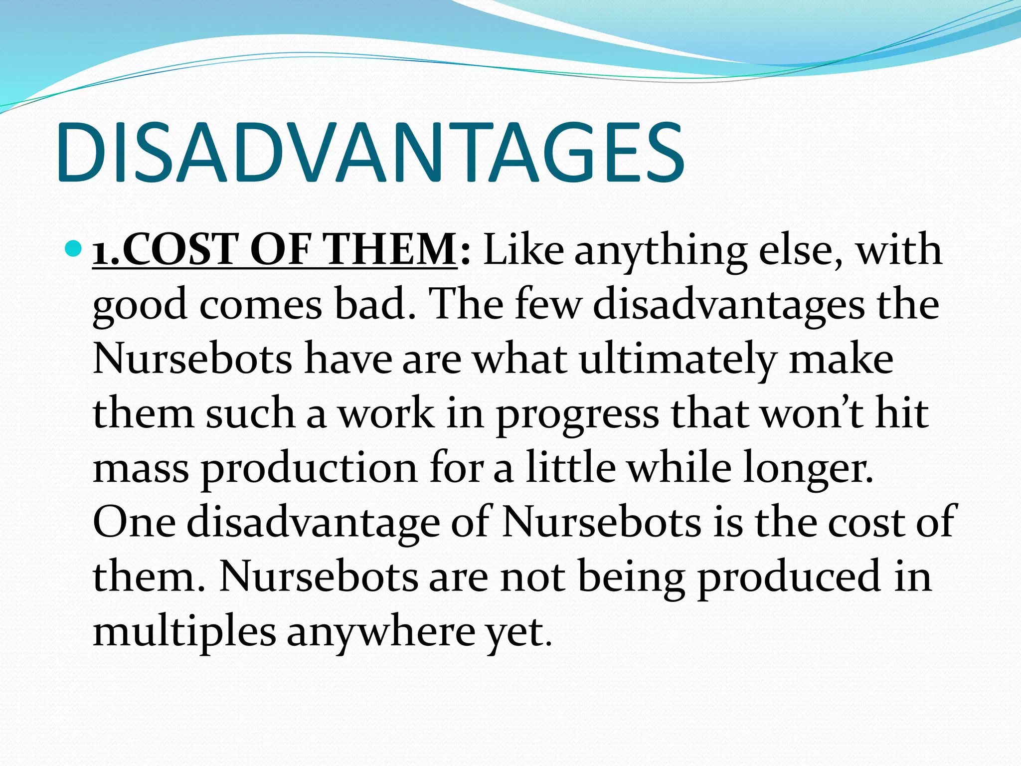 DISADVANTAGES
 1.COST OF THEM: Like anything else, with
good comes bad. The few disadvantages the
Nursebots have are what ultimately make
them such a work in progress that won’t hit
mass production for a little while longer.
One disadvantage of Nursebots is the cost of
them. Nursebots are not being produced in
multiples anywhere yet.
 