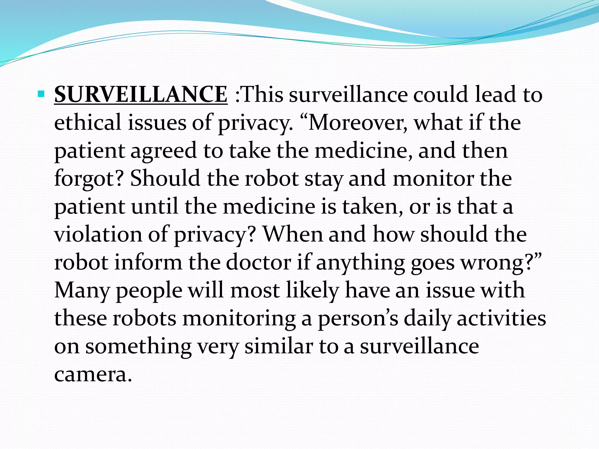  SURVEILLANCE :This surveillance could lead to
ethical issues of privacy. “Moreover, what if the
patient agreed to take the medicine, and then
forgot? Should the robot stay and monitor the
patient until the medicine is taken, or is that a
violation of privacy? When and how should the
robot inform the doctor if anything goes wrong?”
Many people will most likely have an issue with
these robots monitoring a person’s daily activities
on something very similar to a surveillance
camera.
 