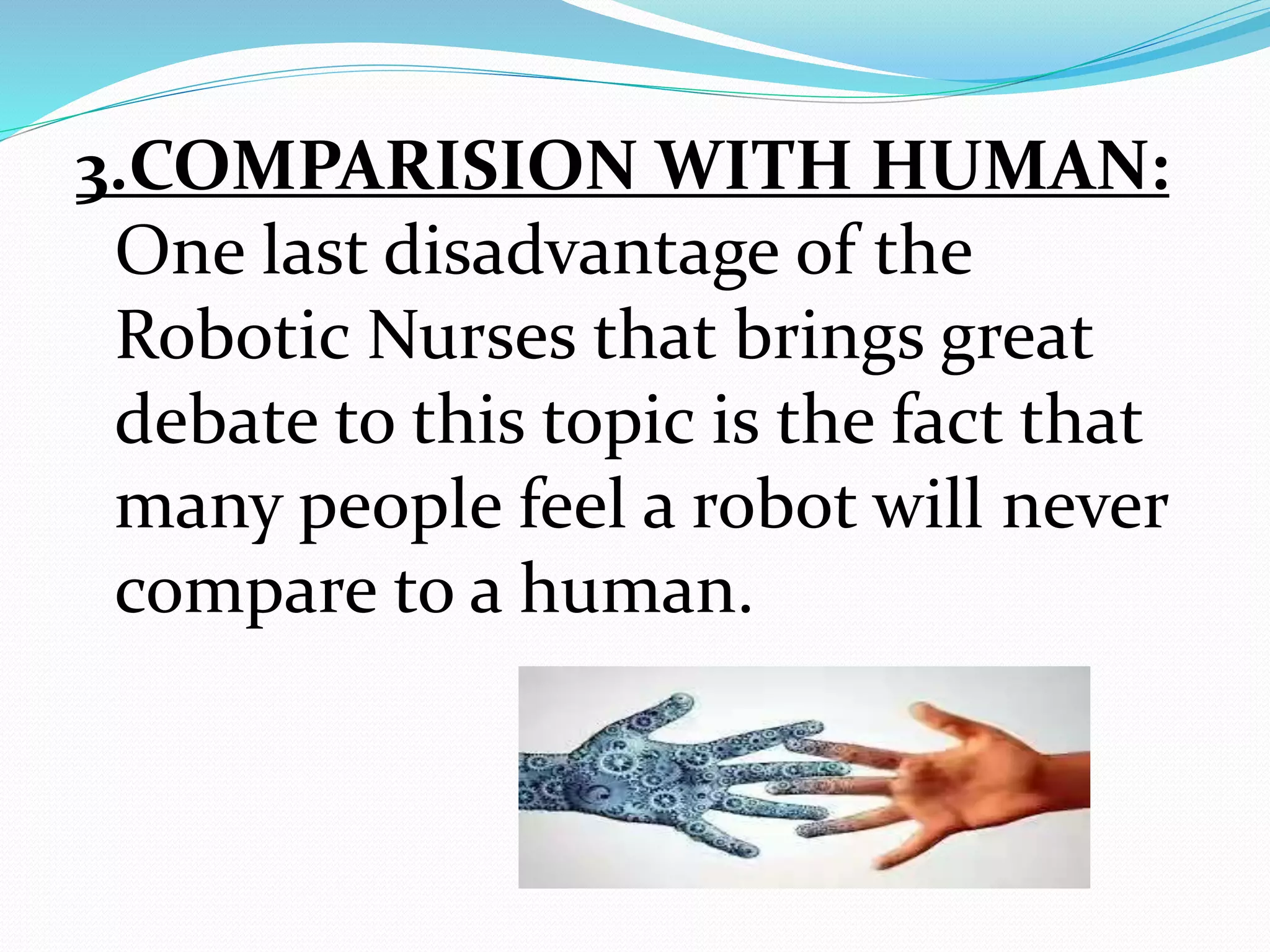 3.COMPARISION WITH HUMAN:
One last disadvantage of the
Robotic Nurses that brings great
debate to this topic is the fact that
many people feel a robot will never
compare to a human.
 