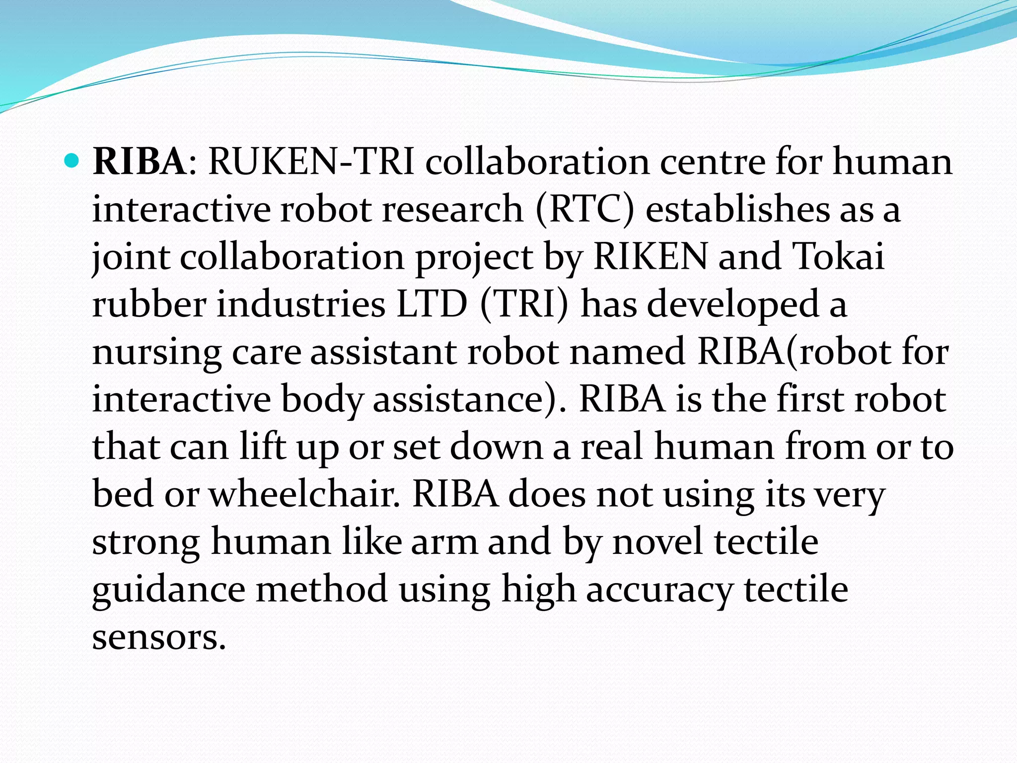  RIBA: RUKEN-TRI collaboration centre for human
interactive robot research (RTC) establishes as a
joint collaboration project by RIKEN and Tokai
rubber industries LTD (TRI) has developed a
nursing care assistant robot named RIBA(robot for
interactive body assistance). RIBA is the first robot
that can lift up or set down a real human from or to
bed or wheelchair. RIBA does not using its very
strong human like arm and by novel tectile
guidance method using high accuracy tectile
sensors.
 