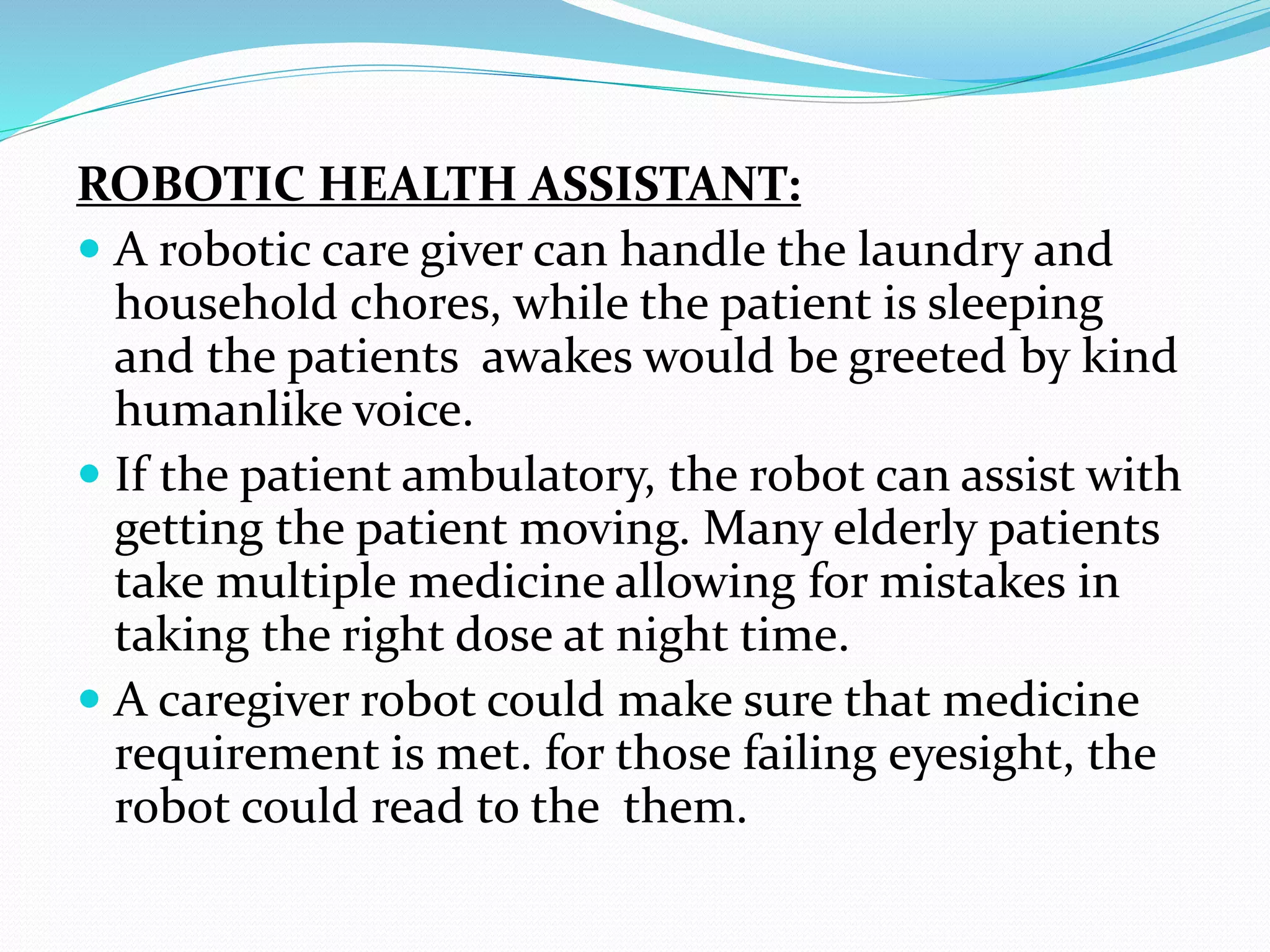ROBOTIC HEALTH ASSISTANT:
 A robotic care giver can handle the laundry and
household chores, while the patient is sleeping
and the patients awakes would be greeted by kind
humanlike voice.
 If the patient ambulatory, the robot can assist with
getting the patient moving. Many elderly patients
take multiple medicine allowing for mistakes in
taking the right dose at night time.
 A caregiver robot could make sure that medicine
requirement is met. for those failing eyesight, the
robot could read to the them.
 