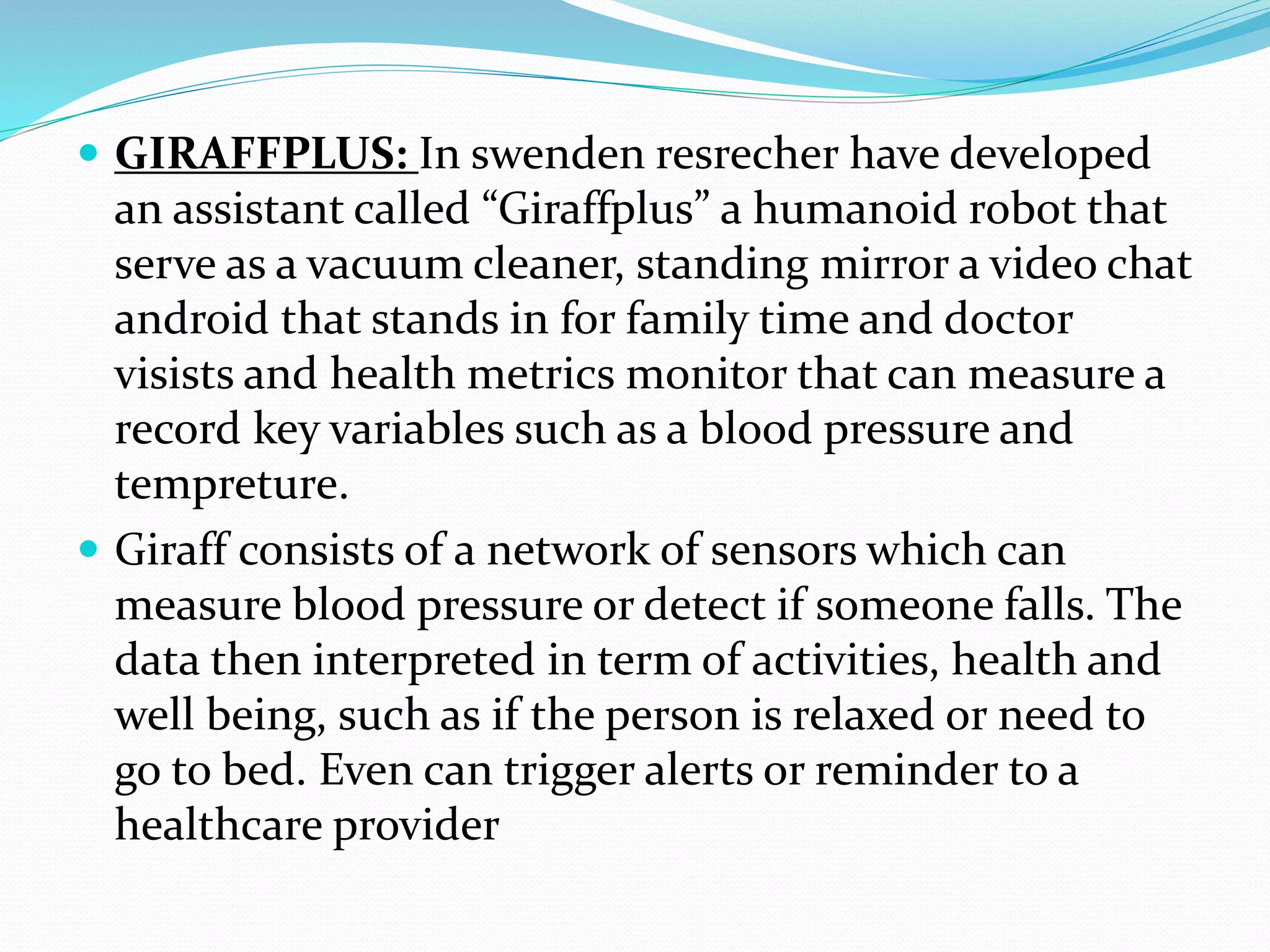  GIRAFFPLUS: In swenden resrecher have developed
an assistant called “Giraffplus” a humanoid robot that
serve as a vacuum cleaner, standing mirror a video chat
android that stands in for family time and doctor
visists and health metrics monitor that can measure a
record key variables such as a blood pressure and
tempreture.
 Giraff consists of a network of sensors which can
measure blood pressure or detect if someone falls. The
data then interpreted in term of activities, health and
well being, such as if the person is relaxed or need to
go to bed. Even can trigger alerts or reminder to a
healthcare provider
 