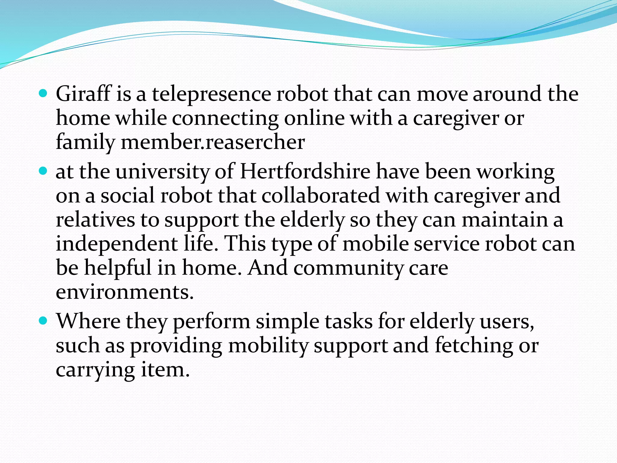  Giraff is a telepresence robot that can move around the
home while connecting online with a caregiver or
family member.reasercher
 at the university of Hertfordshire have been working
on a social robot that collaborated with caregiver and
relatives to support the elderly so they can maintain a
independent life. This type of mobile service robot can
be helpful in home. And community care
environments.
 Where they perform simple tasks for elderly users,
such as providing mobility support and fetching or
carrying item.
 
