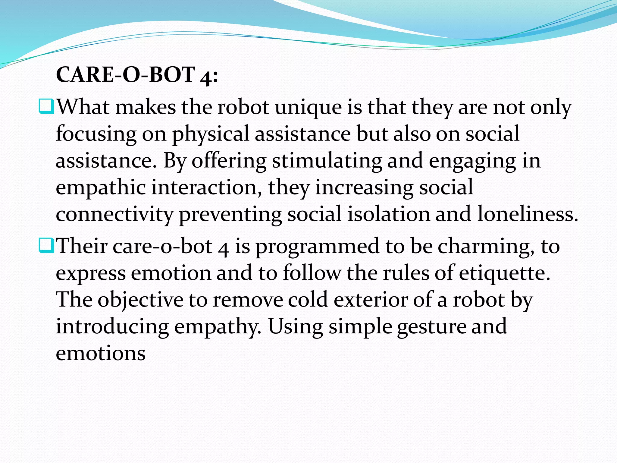 CARE-O-BOT 4:
What makes the robot unique is that they are not only
focusing on physical assistance but also on social
assistance. By offering stimulating and engaging in
empathic interaction, they increasing social
connectivity preventing social isolation and loneliness.
Their care-o-bot 4 is programmed to be charming, to
express emotion and to follow the rules of etiquette.
The objective to remove cold exterior of a robot by
introducing empathy. Using simple gesture and
emotions
 