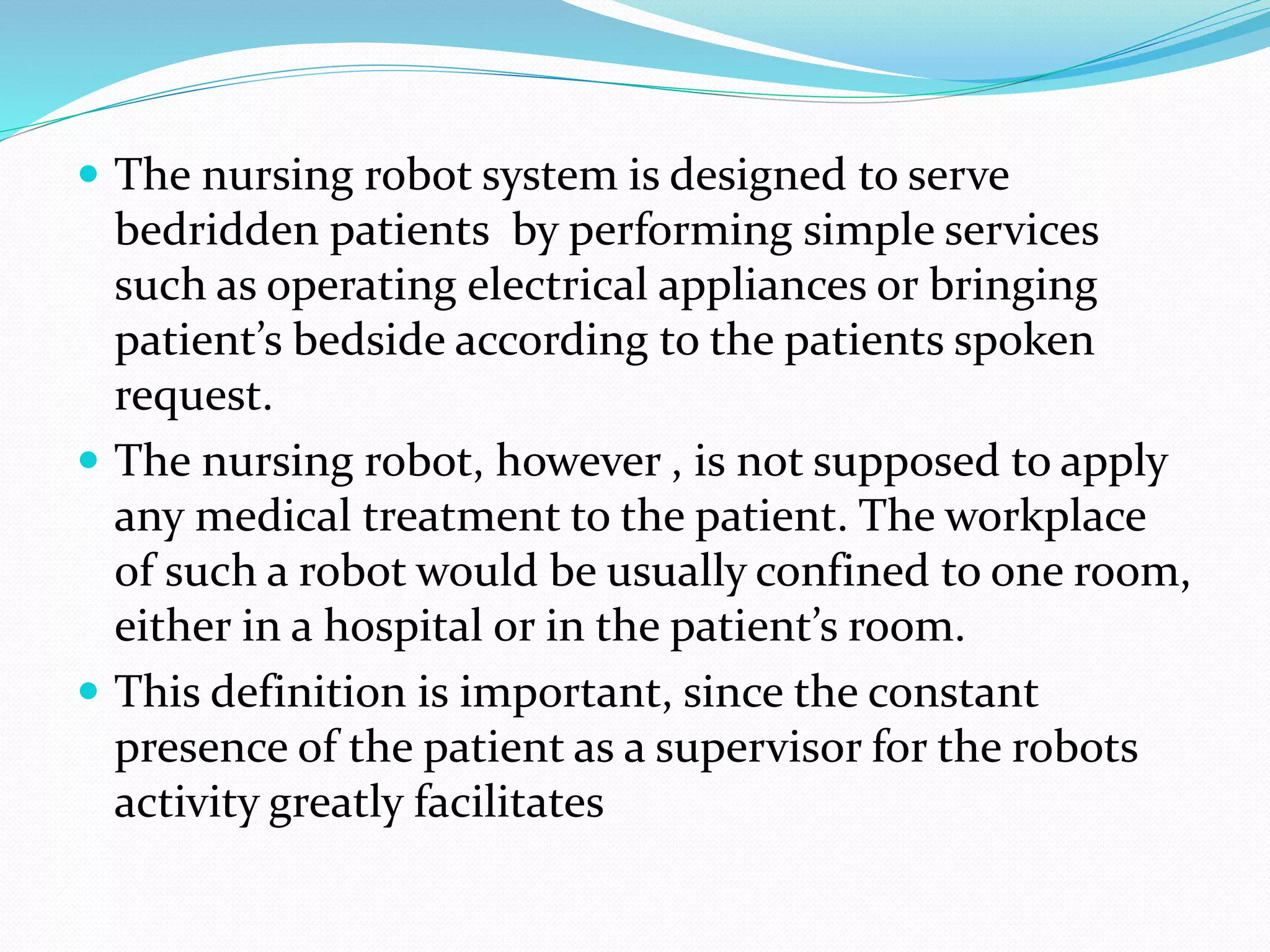  The nursing robot system is designed to serve
bedridden patients by performing simple services
such as operating electrical appliances or bringing
patient’s bedside according to the patients spoken
request.
 The nursing robot, however , is not supposed to apply
any medical treatment to the patient. The workplace
of such a robot would be usually confined to one room,
either in a hospital or in the patient’s room.
 This definition is important, since the constant
presence of the patient as a supervisor for the robots
activity greatly facilitates
 