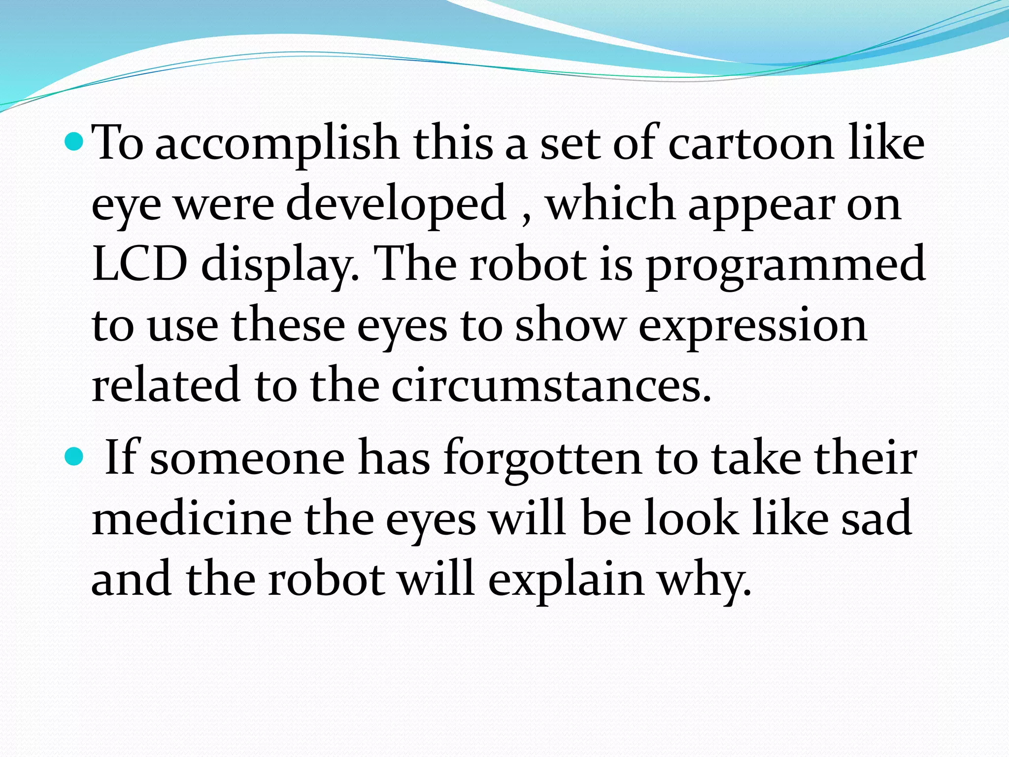 To accomplish this a set of cartoon like
eye were developed , which appear on
LCD display. The robot is programmed
to use these eyes to show expression
related to the circumstances.
 If someone has forgotten to take their
medicine the eyes will be look like sad
and the robot will explain why.
 