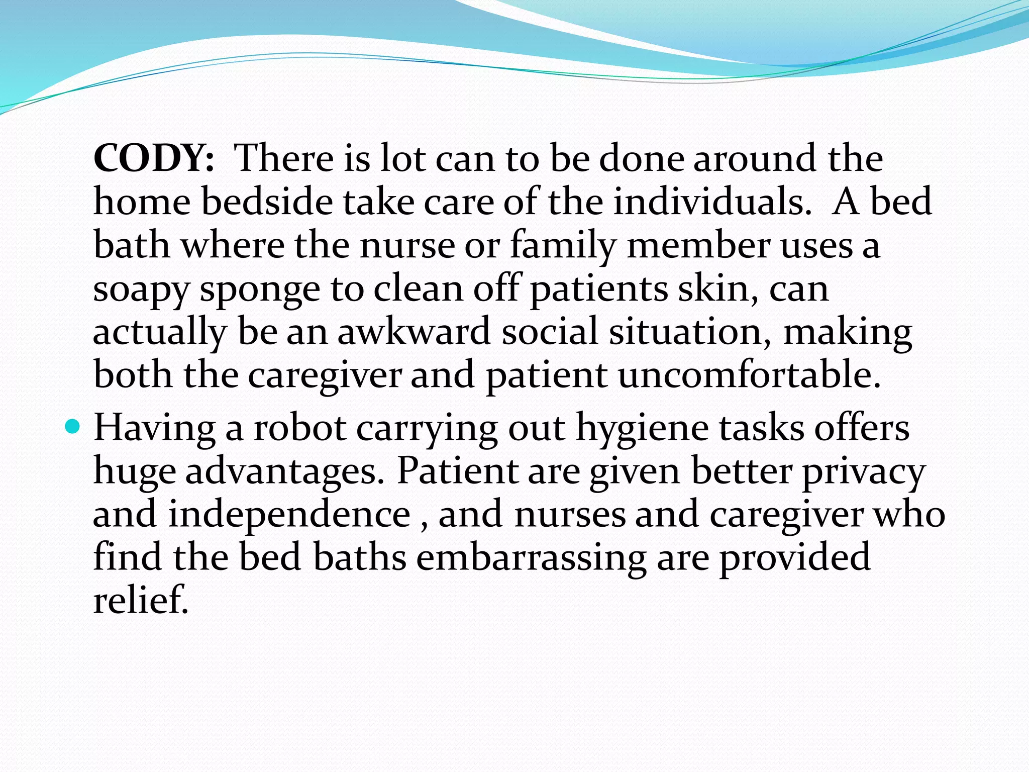 CODY: There is lot can to be done around the
home bedside take care of the individuals. A bed
bath where the nurse or family member uses a
soapy sponge to clean off patients skin, can
actually be an awkward social situation, making
both the caregiver and patient uncomfortable.
 Having a robot carrying out hygiene tasks offers
huge advantages. Patient are given better privacy
and independence , and nurses and caregiver who
find the bed baths embarrassing are provided
relief.
 