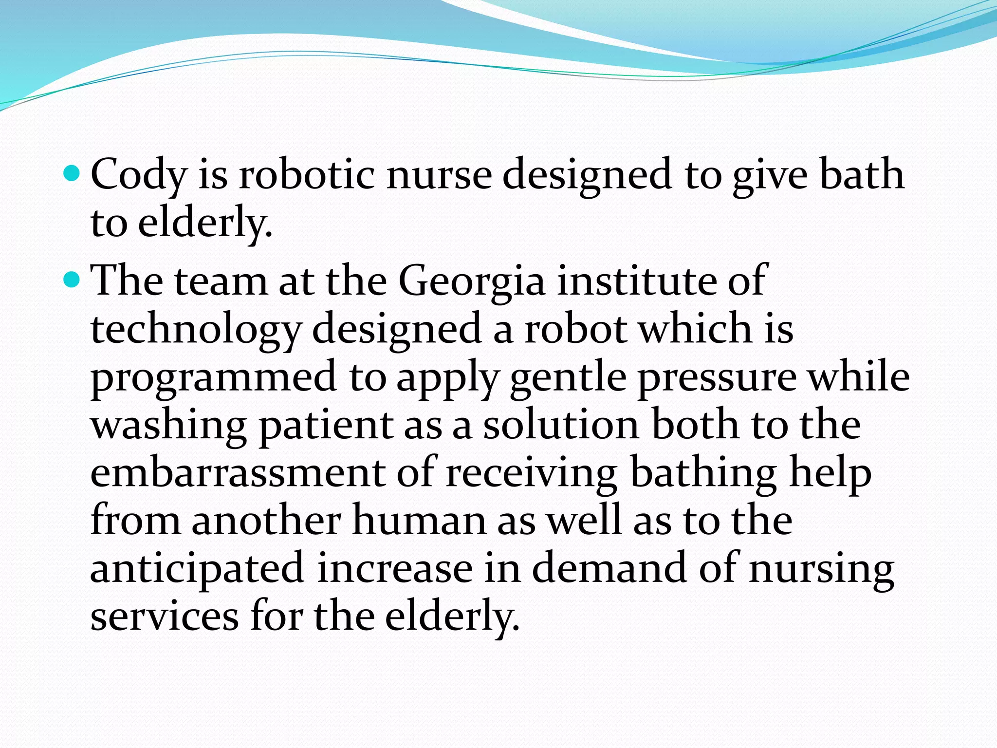  Cody is robotic nurse designed to give bath
to elderly.
 The team at the Georgia institute of
technology designed a robot which is
programmed to apply gentle pressure while
washing patient as a solution both to the
embarrassment of receiving bathing help
from another human as well as to the
anticipated increase in demand of nursing
services for the elderly.
 