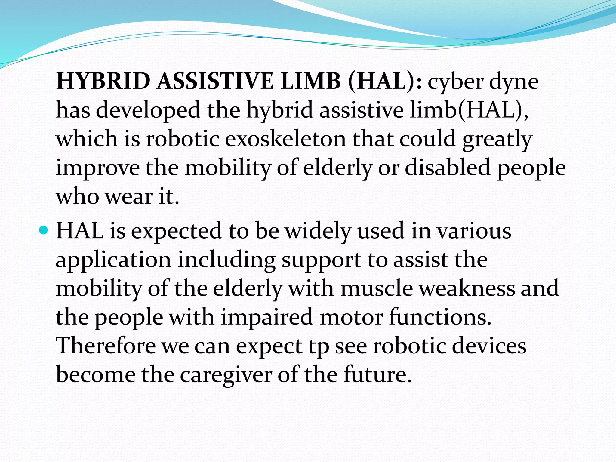 HYBRID ASSISTIVE LIMB (HAL): cyber dyne
has developed the hybrid assistive limb(HAL),
which is robotic exoskeleton that could greatly
improve the mobility of elderly or disabled people
who wear it.
 HAL is expected to be widely used in various
application including support to assist the
mobility of the elderly with muscle weakness and
the people with impaired motor functions.
Therefore we can expect tp see robotic devices
become the caregiver of the future.
 
