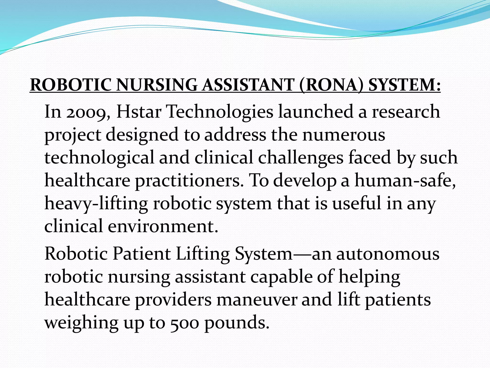 ROBOTIC NURSING ASSISTANT (RONA) SYSTEM:
In 2009, Hstar Technologies launched a research
project designed to address the numerous
technological and clinical challenges faced by such
healthcare practitioners. To develop a human-safe,
heavy-lifting robotic system that is useful in any
clinical environment.
Robotic Patient Lifting System—an autonomous
robotic nursing assistant capable of helping
healthcare providers maneuver and lift patients
weighing up to 500 pounds.
 