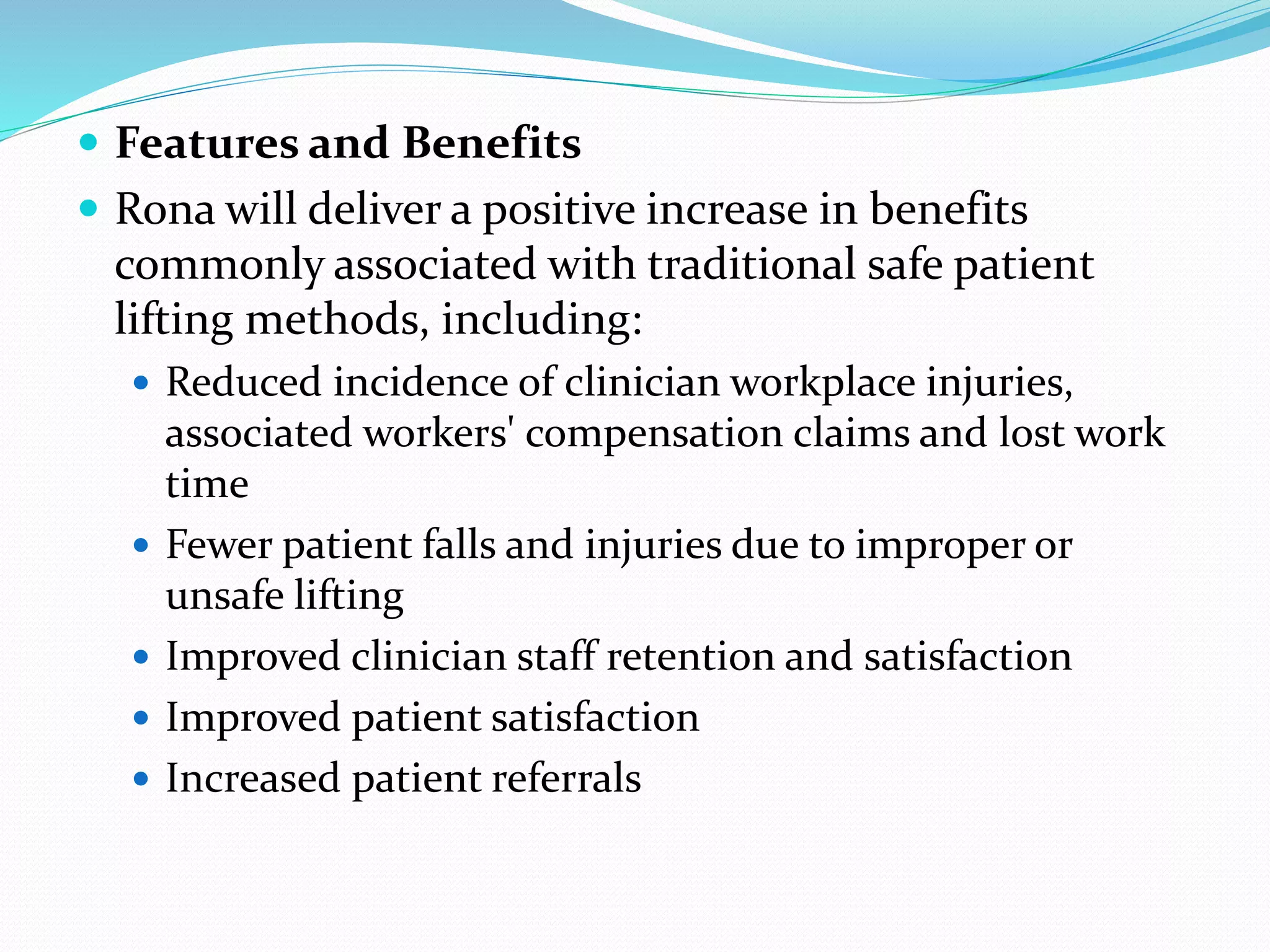  Features and Benefits
 Rona will deliver a positive increase in benefits
commonly associated with traditional safe patient
lifting methods, including:
 Reduced incidence of clinician workplace injuries,
associated workers' compensation claims and lost work
time
 Fewer patient falls and injuries due to improper or
unsafe lifting
 Improved clinician staff retention and satisfaction
 Improved patient satisfaction
 Increased patient referrals
 