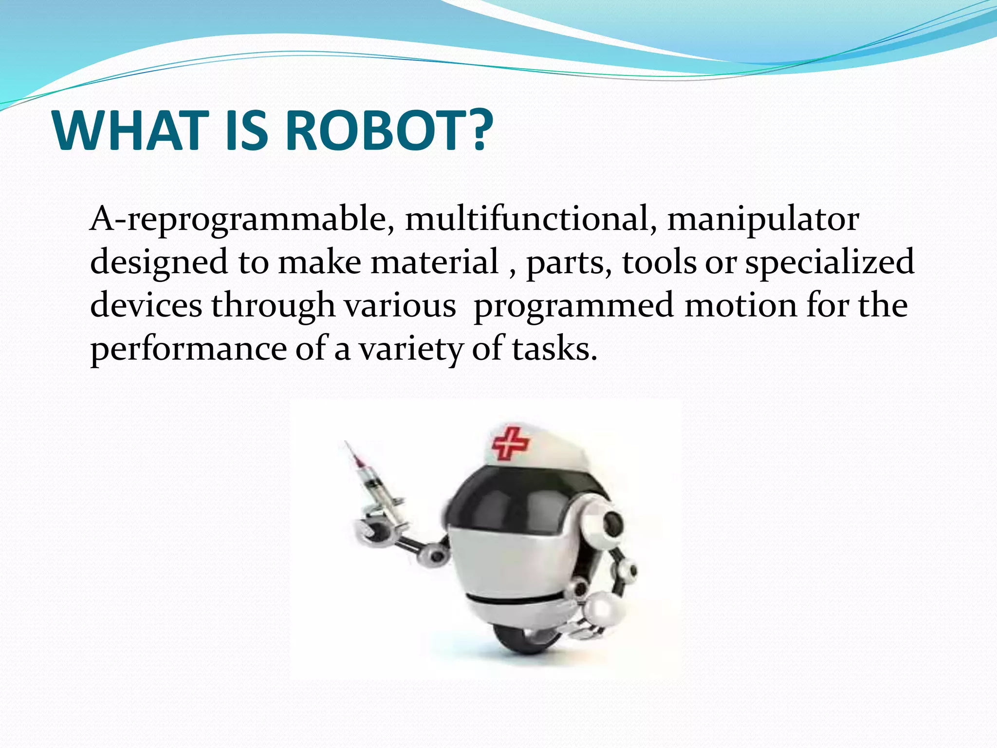 WHAT IS ROBOT?
A-reprogrammable, multifunctional, manipulator
designed to make material , parts, tools or specialized
devices through various programmed motion for the
performance of a variety of tasks.
 