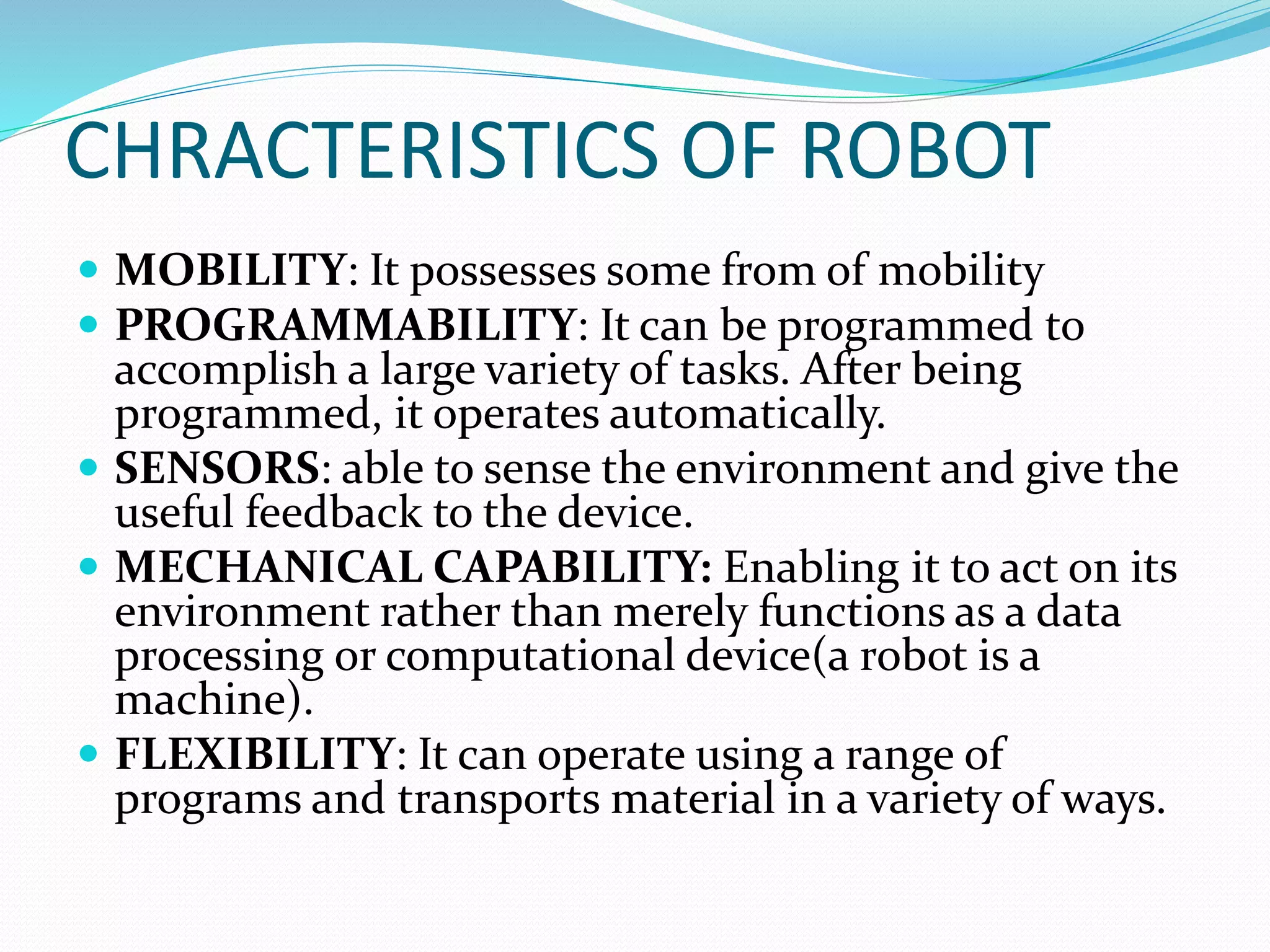 CHRACTERISTICS OF ROBOT
 MOBILITY: It possesses some from of mobility
 PROGRAMMABILITY: It can be programmed to
accomplish a large variety of tasks. After being
programmed, it operates automatically.
 SENSORS: able to sense the environment and give the
useful feedback to the device.
 MECHANICAL CAPABILITY: Enabling it to act on its
environment rather than merely functions as a data
processing or computational device(a robot is a
machine).
 FLEXIBILITY: It can operate using a range of
programs and transports material in a variety of ways.
 