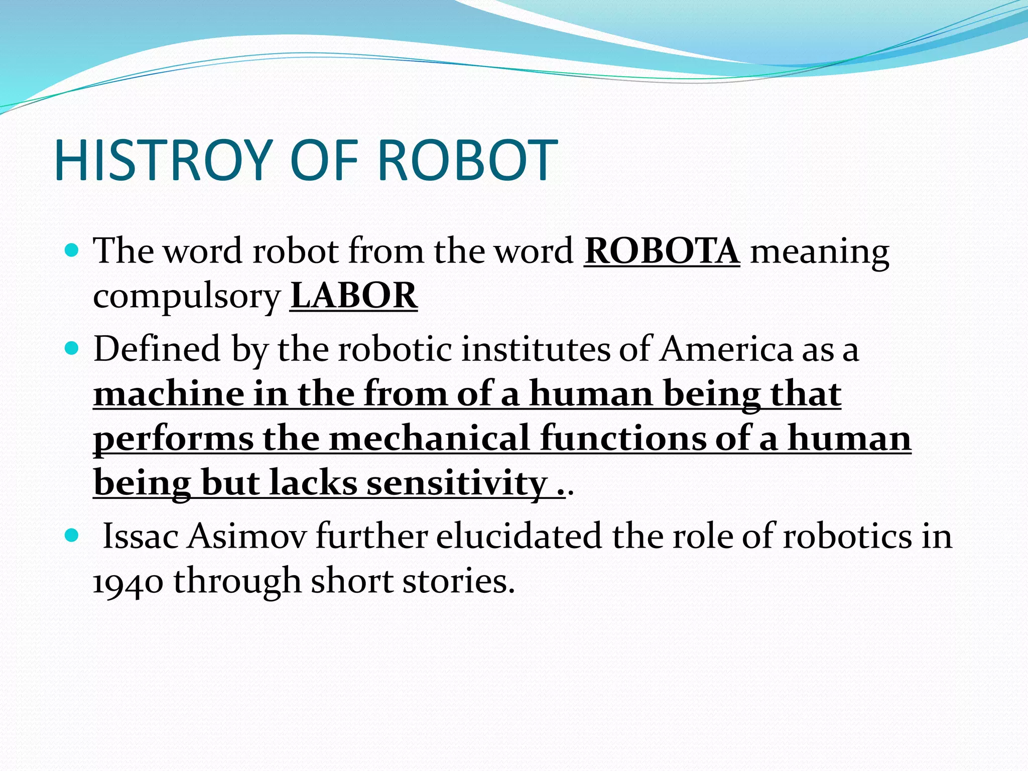 HISTROY OF ROBOT
 The word robot from the word ROBOTA meaning
compulsory LABOR
 Defined by the robotic institutes of America as a
machine in the from of a human being that
performs the mechanical functions of a human
being but lacks sensitivity ..
 Issac Asimov further elucidated the role of robotics in
1940 through short stories.
 