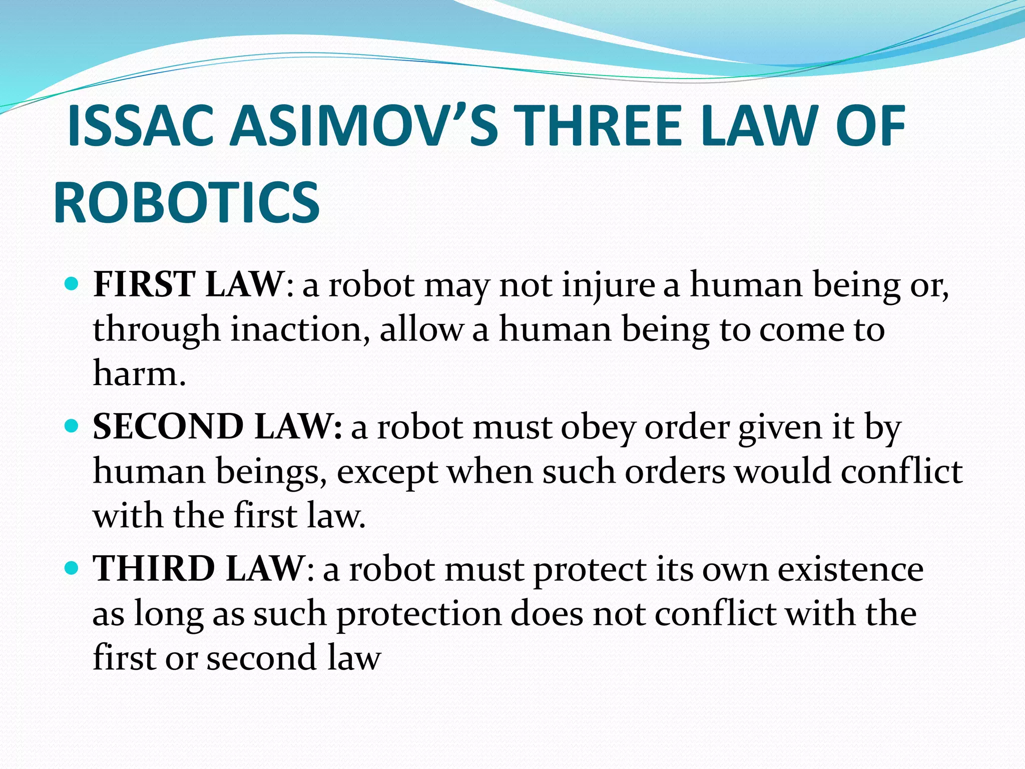 ISSAC ASIMOV’S THREE LAW OF
ROBOTICS
 FIRST LAW: a robot may not injure a human being or,
through inaction, allow a human being to come to
harm.
 SECOND LAW: a robot must obey order given it by
human beings, except when such orders would conflict
with the first law.
 THIRD LAW: a robot must protect its own existence
as long as such protection does not conflict with the
first or second law
 