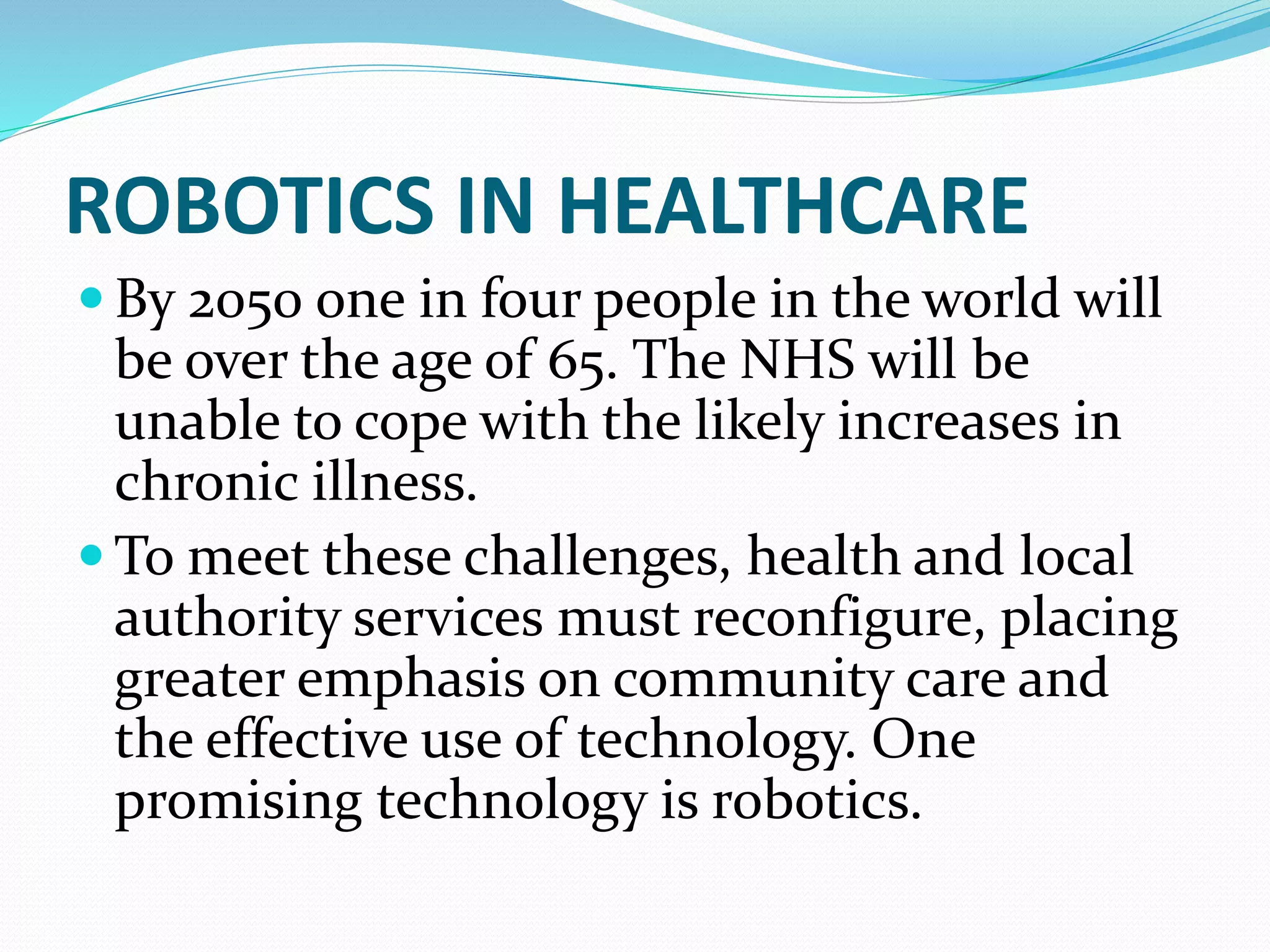 ROBOTICS IN HEALTHCARE
 By 2050 one in four people in the world will
be over the age of 65. The NHS will be
unable to cope with the likely increases in
chronic illness.
 To meet these challenges, health and local
authority services must reconfigure, placing
greater emphasis on community care and
the effective use of technology. One
promising technology is robotics.
 