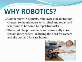 WHY ROBOTICS?
Compared with humans, robots are quicker to train,
cheaper to maintain, easier to refuel and repair and
less prone to be bored by repetitive tasks.
They could help the elderly and chronically ill to
remain independent, reducing the need for careers
and the demand for care homes.
 