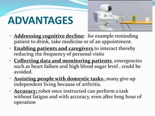 ADVANTAGES
• Addressing cognitive decline: for example reminding
patient to drink, take medicine or of an appointment.
• Enabling patients and caregivers to interact thereby
reducing the frequency of personal visits
• Collecting data and monitoring patients, emergencies
such as heart failure and high blood sugar level , could be
avoided.
• Assisting people with domestic tasks- many give up
independent living because of arthritis.
• Accuracy: robot once instructed can perform a task
without fatigue and with accuracy, even after long hour of
operation
 