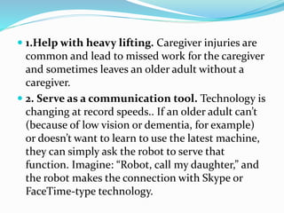  1.Help with heavy lifting. Caregiver injuries are
common and lead to missed work for the caregiver
and sometimes leaves an older adult without a
caregiver.
 2. Serve as a communication tool. Technology is
changing at record speeds.. If an older adult can’t
(because of low vision or dementia, for example)
or doesn’t want to learn to use the latest machine,
they can simply ask the robot to serve that
function. Imagine: “Robot, call my daughter,” and
the robot makes the connection with Skype or
FaceTime-type technology.
 
