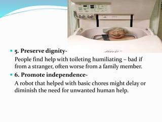  5. Preserve dignity-
People find help with toileting humiliating – bad if
from a stranger, often worse from a family member.
 6. Promote independence-
A robot that helped with basic chores might delay or
diminish the need for unwanted human help.
 