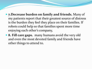  7.Decrease burden on family and friends. Many of
my patients report that their greatest source of distress
is the burden they feel they place on their families. If
robots could help so that families spent more time
enjoying each other’s company,
 8. Fill care gaps. many humans avoid the very old
and even the most devoted family and friends have
other things to attend to.
 